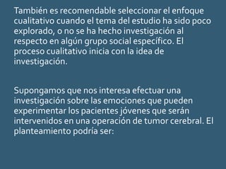También es recomendable seleccionar el enfoque
cualitativo cuando el tema del estudio ha sido poco
explorado, o no se ha hecho investigación al
respecto en algún grupo social específico. El
proceso cualitativo inicia con la idea de
investigación.
Supongamos que nos interesa efectuar una
investigación sobre las emociones que pueden
experimentar los pacientes jóvenes que serán
intervenidos en una operación de tumor cerebral. El
planteamiento podría ser:
 