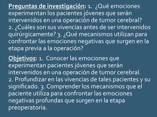 Preguntas de investigación: 1. ¿Qué emociones
experimentan los pacientes jóvenes que serán
intervenidos en una operación de tumor cerebral?
2. ¿Cuáles son sus vivencias antes de ser intervenidos
quirúrgicamente? 3. ¿Qué mecanismos utilizan para
confrontar las emociones negativas que surgen en la
etapa previa a la operación?
Objetivos: 1. Conocer las emociones que
experimentan pacientes jóvenes que serán
intervenidos en una operación de tumor cerebral.
2. Profundizar en las vivencias de tales pacientes y su
signiﬁcado. 3. Comprender los mecanismos que el
paciente utiliza para confrontar las emociones
negativas profundas que surgen en la etapa
preoperatoria.
 