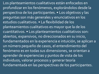 Los planteamientos cualitativos están enfocados en
profundizar en los fenómenos, explorándolos desde la
perspectiva de los participantes. • Los objetivos y las
preguntas son más generales y enunciativos en los
estudios cualitativos. • La ﬂexibilidad de los
planteamientos cualitativos es mayor que la de los
cuantitativos. • Los planteamientos cualitativos son:
abiertos, expansivos, no direccionados en su inicio,
fundamentados en la experiencia e intuición, se aplican a
un número pequeño de casos, el entendimiento del
fenómeno es en todas sus dimensiones, se orientan a
aprender de experiencias y puntos de vista de los
individuos, valorar procesos y generar teoría
fundamentada en las perspectivas de los participantes.
 