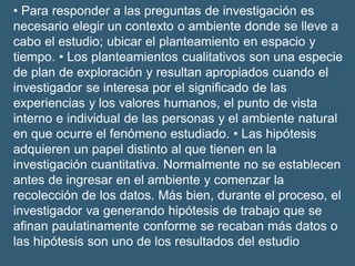 • Para responder a las preguntas de investigación es
necesario elegir un contexto o ambiente donde se lleve a
cabo el estudio; ubicar el planteamiento en espacio y
tiempo. • Los planteamientos cualitativos son una especie
de plan de exploración y resultan apropiados cuando el
investigador se interesa por el signiﬁcado de las
experiencias y los valores humanos, el punto de vista
interno e individual de las personas y el ambiente natural
en que ocurre el fenómeno estudiado. • Las hipótesis
adquieren un papel distinto al que tienen en la
investigación cuantitativa. Normalmente no se establecen
antes de ingresar en el ambiente y comenzar la
recolección de los datos. Más bien, durante el proceso, el
investigador va generando hipótesis de trabajo que se
aﬁnan paulatinamente conforme se recaban más datos o
las hipótesis son uno de los resultados del estudio
 