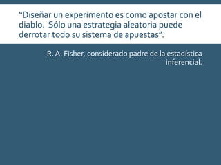 “Diseñar un experimento es como apostar con el
diablo. Sólo una estrategia aleatoria puede
derrotar todo su sistema de apuestas”.
R. A. Fisher, considerado padre de la estadística
inferencial.
 