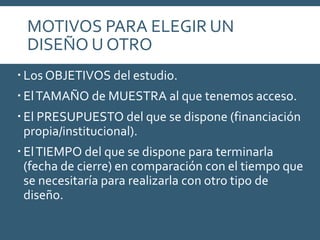 MOTIVOS PARA ELEGIR UN
DISEÑO U OTRO
 Los OBJETIVOS del estudio.
 ElTAMAÑO de MUESTRA al que tenemos acceso.
 El PRESUPUESTO del que se dispone (financiación
propia/institucional).
 ElTIEMPO del que se dispone para terminarla
(fecha de cierre) en comparación con el tiempo que
se necesitaría para realizarla con otro tipo de
diseño.
 