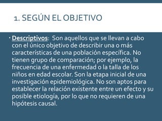 1. SEGÚN EL OBJETIVO
 Descriptivos: Son aquellos que se llevan a cabo
con el único objetivo de describir una o más
características de una población específica. No
tienen grupo de comparación; por ejemplo, la
frecuencia de una enfermedad o la talla de los
niños en edad escolar. Son la etapa inicial de una
investigación epidemiológica. No son aptos para
establecer la relación existente entre un efecto y su
posible etiología, por lo que no requieren de una
hipótesis causal.
 