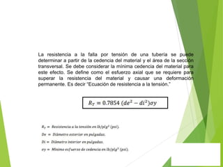 La resistencia a la falla por tensión de una tubería se puede
determinar a partir de la cedencia del material y el área de la sección
transversal. Se debe considerar la mínima cedencia del material para
este efecto. Se define como el esfuerzo axial que se requiere para
superar la resistencia del material y causar una deformación
permanente. Es decir “Ecuación de resistencia a la tensión.”
 