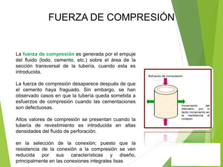 La fuerza de compresión es generada por el empuje
del fluido (lodo, cemento, etc.) sobre el área de la
sección transversal de la tubería, cuando esta es
introducida.
La fuerza de compresión desaparece después de que
el cemento haya fraguado. Sin embargo, se han
observado casos en que la tubería queda sometida a
esfuerzos de compresión cuando las cementaciones
son defectuosas.
Altos valores de compresión se presentan cuando la
tubería de revestimiento es introducida en altas
densidades del fluido de perforación.
en la selección de la conexión; puesto que la
resistencia de la conexión a la compresión se ven
reducida por sus características y diseño,
principalmente en las conexiones integrales lisas
FUERZA DE COMPRESIÓN
 