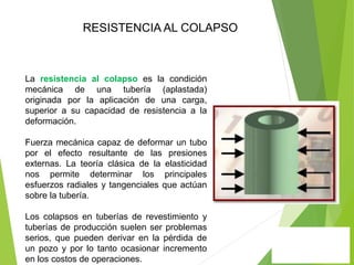 La resistencia al colapso es la condición
mecánica de una tubería (aplastada)
originada por la aplicación de una carga,
superior a su capacidad de resistencia a la
deformación.
Fuerza mecánica capaz de deformar un tubo
por el efecto resultante de las presiones
externas. La teoría clásica de la elasticidad
nos permite determinar los principales
esfuerzos radiales y tangenciales que actúan
sobre la tubería.
Los colapsos en tuberías de revestimiento y
tuberías de producción suelen ser problemas
serios, que pueden derivar en la pérdida de
un pozo y por lo tanto ocasionar incremento
en los costos de operaciones.
RESISTENCIA AL COLAPSO
 