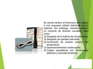 Es común atribuir el fenómeno del colapso
a una supuesta calidad deficiente de las
tuberías. Sin embargo, estudios señalan
un conjunto de factores causales, tales
como:
 Desgaste de la tubería de revestimiento.
 Desgaste por pandeo helicoidal.
 Incremento de presión exterior por
temperatura.
 Depresionamientos inadecuados.
 Cargas geostáticas por formaciones
plásticas y actividad tectónica.
 