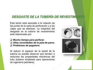 Este factor está asociado a la rotación de
las juntas de la sarta de perforación y a los
viajes que se efectúan. La magnitud del
desgaste en la tubería de revestimiento
está relacionada por:
 Mucho tiempo para perforar.
 Altas severidades de la pata de perro.
 Problemas de pegadura.
Al reducir el espesor de la pared de la
tubería es posible observar que tienden a
reducirse las propiedades mecánicas del
tubo (tubería empleada para operaciones
de ingeniería petrolera).
 