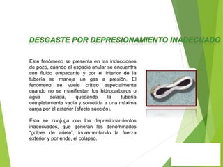 Este fenómeno se presenta en las inducciones
de pozo, cuando el espacio anular se encuentra
con fluido empacante y por el interior de la
tubería se maneja un gas a presión. El
fenómeno se vuele crítico especialmente
cuando no se manifiestan los hidrocarburos o
agua salada, quedando la tubería
completamente vacía y sometida a una máxima
carga por el exterior (efecto succión).
Esto se conjuga con los depresionamientos
inadecuados, que generan los denominados
“golpes de ariete”, incrementando la fuerza
exterior y por ende, el colapso.
 