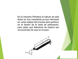 En la industria Petrolera el cálculo de este
factor es muy importante ya que interviene
en varias etapas del proceso para perforar,
en el diseño de la sarta de perforación,
para saber que diámetros de tubería son
convenientes de usar en el pozo.
 