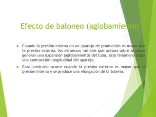 Efecto de baloneo (aglobamiento)
 Cuando la presión interna en un aparejo de producción es mayor que
la presión externa, los esfuerzos radiales que actúan sobre la pared
generan una expansión (aglobamiento) del tubo, este fenómeno causa
una contracción longitudinal del aparejo.
 Caso contrario ocurre cuando la presión externa es mayor que la
presión interna y se produce una elongación de la tubería.
 