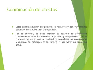 Combinación de efectos
 Estos cambios pueden ser positivos o negativos y generar grandes
esfuerzos en la tubería y/o empacador.
 Por lo anterior, se debe diseñar el aparejo de producción
considerando todos los cambios de presión y temperatura que se
pudiesen presentar, con la finalidad de considerar los movimientos
y cambios de esfuerzos de la tubería, y así evitar un problema
serio.
 