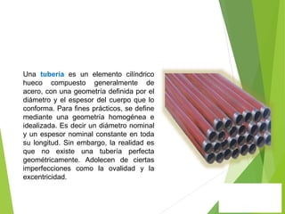 Una tubería es un elemento cilíndrico
hueco compuesto generalmente de
acero, con una geometría definida por el
diámetro y el espesor del cuerpo que lo
conforma. Para fines prácticos, se define
mediante una geometría homogénea e
idealizada. Es decir un diámetro nominal
y un espesor nominal constante en toda
su longitud. Sin embargo, la realidad es
que no existe una tubería perfecta
geométricamente. Adolecen de ciertas
imperfecciones como la ovalidad y la
excentricidad.
 