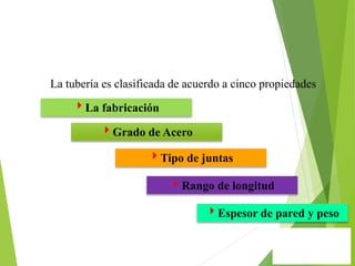 La tubería es clasificada de acuerdo a cinco propiedades
La fabricación
Grado de Acero
Tipo de juntas
Rango de longitud
Espesor de pared y peso
 