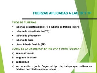 TIPOS DE TUBERIAS
• tuberías de perforación (TP) o tubería de trabajo (WTP)
• tubería de revestimiento (TR)
• tubería de producción
• tubería de línea
• otras: tubería flexible (TF)
¿CUAL ES LA DIFERENCIA ENTRE UNA Y OTRA TUBERÍA?
a) su construcción
b) su grado de acero
c) su longitud
d) su conexión o junta Según el tipo de trabajo que realizan se
fabrican con ciertas características
 