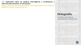 La tilde en las palabras
interrogativas y exclamativas
11.- Explicación sobre las palabras interrogativas y exclamativas y
ejercicios para practicar su acentuación.
https://www.edu.xunta.es/espazoAbalar/sites/espazoAbalar/files/datos/12
85587827/contido/contenido/oa.swf
 