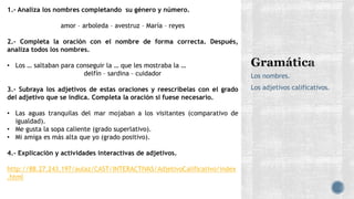 Los nombres.
Los adjetivos calificativos.
1.- Analiza los nombres completando su género y número.
amor – arboleda – avestruz – María – reyes
2.- Completa la oración con el nombre de forma correcta. Después,
analiza todos los nombres.
• Los … saltaban para conseguir la … que les mostraba la …
delfín – sardina – cuidador
3.- Subraya los adjetivos de estas oraciones y reescríbelas con el grado
del adjetivo que se indica. Completa la oración si fuese necesario.
• Las aguas tranquilas del mar mojaban a los visitantes (comparativo de
igualdad).
• Me gusta la sopa caliente (grado superlativo).
• Mi amiga es más alta que yo (grado positivo).
4.- Explicación y actividades interactivas de adjetivos.
http://88.27.243.197/aulaz/CAST/INTERACTIVAS/AdjetivoCalificativo/index
.html
 