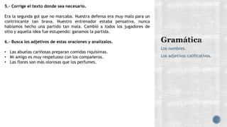 Los nombres.
Los adjetivos calificativos.
5.- Corrige el texto donde sea necesario.
Era la segunda gol que no marcaba. Nuestra defensa era muy malo para un
contrincante tan brava. Nuestro entrenador estaba pensativa, nunca
habíamos hecho una partido tan mala. Cambió a todos los jugadores de
sitio y aquella idea fue estupendo: ganamos la partida.
6.- Busca los adjetivos de estas oraciones y analízalos.
• Las abuelas cariñosas preparan comidas riquísimas.
• Mi amigo es muy respetuoso con los compañeros.
• Las flores son más olorosas que los perfumes.
 