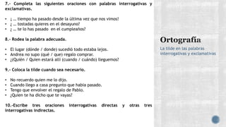 La tilde en las palabras
interrogativas y exclamativas
7.- Completa las siguientes oraciones con palabras interrogativas y
exclamativas.
• ¡ … tiempo ha pasado desde la última vez que nos vimos!
• ¿ … tostadas quieres en el desayuno?
• ¿ … te lo has pasado en el cumpleaños?
8.- Rodea la palabra adecuada.
• El lugar (dónde / donde) sucedió todo estaba lejos.
• Andrea no supo (qué / que) regalo comprar.
• ¿(Quién / Quien estará allí (cuando / cuándo) lleguemos?
9.- Coloca la tilde cuando sea necesario.
• No recuerdo quien me lo dijo.
• Cuando llego a casa pregunto que habia pasado.
• Tengo que envolver el regalo de Pablo.
• ¿Quien te ha dicho que te vayas?
10.-Escribe tres oraciones interrogativas directas y otras tres
interrogativas indirectas.
 