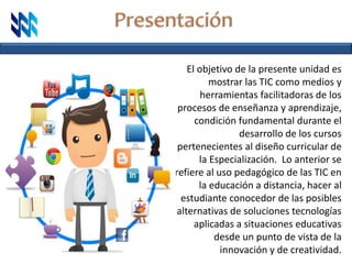 El objetivo de la presente unidad es
mostrar las TIC como medios y
herramientas facilitadoras de los
procesos de enseñanza y aprendizaje,
condición fundamental durante el
desarrollo de los cursos
pertenecientes al diseño curricular de
la Especialización. Lo anterior se
refiere al uso pedagógico de las TIC en
la educación a distancia, hacer al
estudiante conocedor de las posibles
alternativas de soluciones tecnologías
aplicadas a situaciones educativas
desde un punto de vista de la
innovación y de creatividad.
 