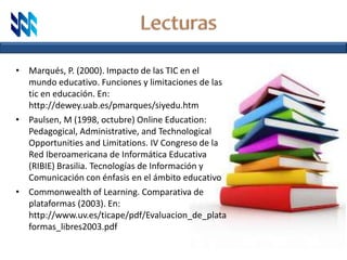 • Marqués, P. (2000). Impacto de las TIC en el
mundo educativo. Funciones y limitaciones de las
tic en educación. En:
http://dewey.uab.es/pmarques/siyedu.htm
• Paulsen, M (1998, octubre) Online Education:
Pedagogical, Administrative, and Technological
Opportunities and Limitations. IV Congreso de la
Red Iberoamericana de Informática Educativa
(RIBIE) Brasilia. Tecnologías de Información y
Comunicación con énfasis en el ámbito educativo
• Commonwealth of Learning. Comparativa de
plataformas (2003). En:
http://www.uv.es/ticape/pdf/Evaluacion_de_plata
formas_libres2003.pdf
 