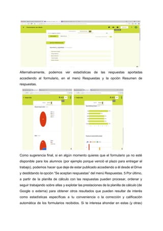 Alternativamente, podemos ver estadísticas de las respuestas aportadas
accediendo al formulario, en el menú Respuestas y la opción Resumen de
respuestas.
Como sugerencia final, si en algún momento quieres que el formulario ya no esté
disponible para los alumnos (por ejemplo porque venció el plazo para entregar el
trabajo), podemos hacer que deje de estar publicado accediendo a él desde el Drive
y destildando la opción “Se aceptan respuestas” del menú Respuestas. 5 Por último,
a partir de la planilla de cálculo con las respuestas pueden procesar, ordenar y
seguir trabajando sobre ellas y explotar las prestaciones de la planilla de cálculo (de
Google o externa) para obtener otros resultados que pueden resultar de interés
como estadísticas específicas a tu conveniencia o la corrección y calificación
automática de los formularios recibidos. Si te interesa ahondar en estas (y otras)
 