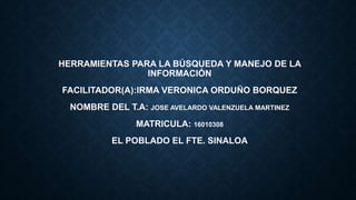 HERRAMIENTAS PARA LA BÚSQUEDA Y MANEJO DE LA
INFORMACIÓN
FACILITADOR(A):IRMA VERONICA ORDUÑO BORQUEZ
NOMBRE DEL T.A: JOSE AVELARDO VALENZUELA MARTINEZ
MATRICULA: 16010308
EL POBLADO EL FTE. SINALOA
 