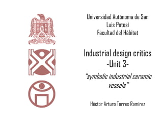 Universidad Autónoma de San
Luis Potosí
Facultad del Hábitat
Industrial design critics
-Unit 3-
“symbolic industrial ceramic
vessels”
Héctor Arturo Torres Ramírez
 