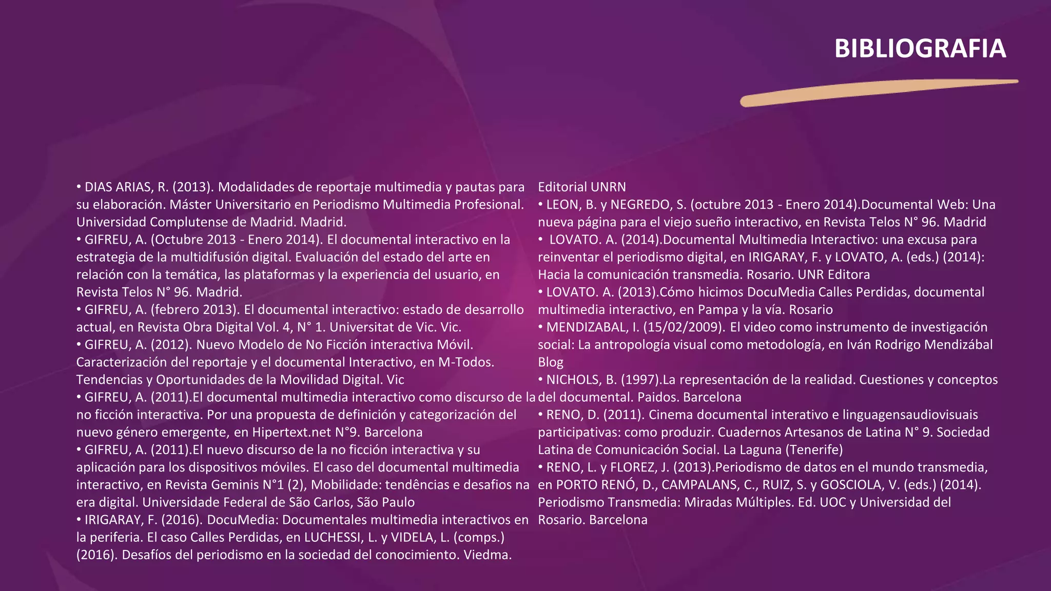 • DIAS ARIAS, R. (2013). Modalidades de reportaje multimedia y pautas para
su elaboración. Máster Universitario en Periodismo Multimedia Profesional.
Universidad Complutense de Madrid. Madrid.
• GIFREU, A. (Octubre 2013 - Enero 2014). El documental interactivo en la
estrategia de la multidifusión digital. Evaluación del estado del arte en
relación con la temática, las plataformas y la experiencia del usuario, en
Revista Telos N° 96. Madrid.
• GIFREU, A. (febrero 2013). El documental interactivo: estado de desarrollo
actual, en Revista Obra Digital Vol. 4, N° 1. Universitat de Vic. Vic.
• GIFREU, A. (2012). Nuevo Modelo de No Ficción interactiva Móvil.
Caracterización del reportaje y el documental Interactivo, en M-Todos.
Tendencias y Oportunidades de la Movilidad Digital. Vic
• GIFREU, A. (2011).El documental multimedia interactivo como discurso de la
no ficción interactiva. Por una propuesta de definición y categorización del
nuevo género emergente, en Hipertext.net N°9. Barcelona
• GIFREU, A. (2011).El nuevo discurso de la no ficción interactiva y su
aplicación para los dispositivos móviles. El caso del documental multimedia
interactivo, en Revista Geminis N°1 (2), Mobilidade: tendências e desafios na
era digital. Universidade Federal de São Carlos, São Paulo
• IRIGARAY, F. (2016). DocuMedia: Documentales multimedia interactivos en
la periferia. El caso Calles Perdidas, en LUCHESSI, L. y VIDELA, L. (comps.)
(2016). Desafíos del periodismo en la sociedad del conocimiento. Viedma.
Editorial UNRN
• LEON, B. y NEGREDO, S. (octubre 2013 - Enero 2014).Documental Web: Una
nueva página para el viejo sueño interactivo, en Revista Telos N° 96. Madrid
• LOVATO. A. (2014).Documental Multimedia Interactivo: una excusa para
reinventar el periodismo digital, en IRIGARAY, F. y LOVATO, A. (eds.) (2014):
Hacia la comunicación transmedia. Rosario. UNR Editora
• LOVATO. A. (2013).Cómo hicimos DocuMedia Calles Perdidas, documental
multimedia interactivo, en Pampa y la vía. Rosario
• MENDIZABAL, I. (15/02/2009). El video como instrumento de investigación
social: La antropología visual como metodología, en Iván Rodrigo Mendizábal
Blog
• NICHOLS, B. (1997).La representación de la realidad. Cuestiones y conceptos
del documental. Paidos. Barcelona
• RENO, D. (2011). Cinema documental interativo e linguagensaudiovisuais
participativas: como produzir. Cuadernos Artesanos de Latina N° 9. Sociedad
Latina de Comunicación Social. La Laguna (Tenerife)
• RENO, L. y FLOREZ, J. (2013).Periodismo de datos en el mundo transmedia,
en PORTO RENÓ, D., CAMPALANS, C., RUIZ, S. y GOSCIOLA, V. (eds.) (2014).
Periodismo Transmedia: Miradas Múltiples. Ed. UOC y Universidad del
Rosario. Barcelona
BIBLIOGRAFIA
 