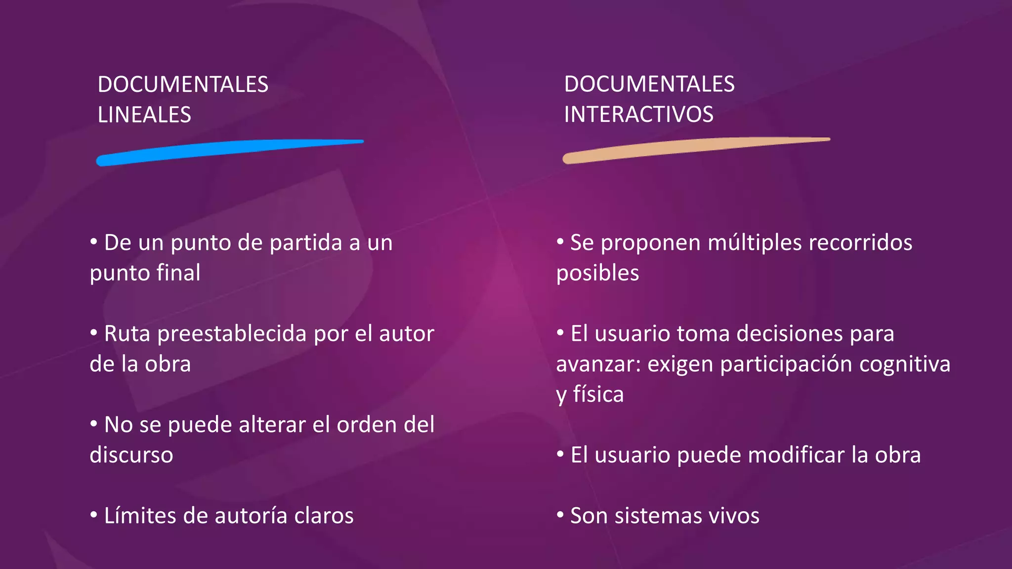 DOCUMENTALES
LINEALES
DOCUMENTALES
INTERACTIVOS
• De un punto de partida a un
punto final
• Ruta preestablecida por el autor
de la obra
• No se puede alterar el orden del
discurso
• Límites de autoría claros
• Se proponen múltiples recorridos
posibles
• El usuario toma decisiones para
avanzar: exigen participación cognitiva
y física
• El usuario puede modificar la obra
• Son sistemas vivos
 