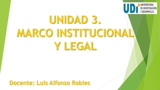 UNIDAD 3.
MARCO INSTITUCIONAL
Y LEGAL
Docente: Luis Alfonso Robles
 