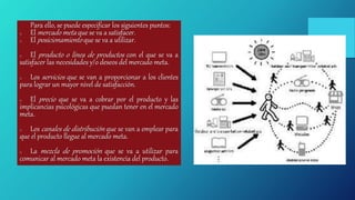 Para ello, se puede especificar los siguientes puntos:
o El mercado meta que se va a satisfacer.
o El posicionamiento que se va a utilizar.
o El producto o línea de productos con el que se va a
satisfacer las necesidades y/o deseos del mercado meta.
o Los servicios que se van a proporcionar a los clientes
para lograr un mayor nivel de satisfacción.
o El precio que se va a cobrar por el producto y las
implicancias psicológicas que puedan tener en el mercado
meta.
o Los canales de distribución que se van a emplear para
que el producto llegue al mercado meta.
o La mezcla de promoción que se va a utilizar para
comunicar al mercado meta la existencia del producto.
 
