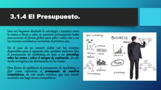 3.1.4 El Presupuesto.
Una vez hayamos diseñado la estrategia y sepamos como
la vamos a llevar a cabo, es necesario presupuestar todas
esas acciones de forma global para saber cuáles van a ser
los recursos económicos necesarios el próximo año.
En el caso de no conocer cuáles son los recursos
disponibles para el siguiente año, también podemos fijar
el presupuesto de marketing en base a un porcentaje
sobre las ventas o sobre el margen de explotación, de este
modo corregimos las desviaciones en las ventas.
Otra forma de establecer el presupuesto de marketing es
fijar como referencia el presupuesto de nuestros
competidores, de este modo evitamos que una menor
inversión nos haga menos competitivos.
 