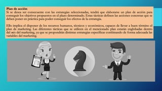 Plan de acción
Si se desea ser consecuente con las estrategias seleccionadas, tendrá que elaborarse un plan de acción para
conseguir los objetivos propuestos en el plazo determinado. Estas tácticas definen las acciones concretas que se
deben poner en práctica para poder conseguir los efectos de la estrategia.
Ello implica el disponer de los recursos humanos, técnicos y económicos, capaces de llevar a buen término el
plan de marketing. Las diferentes tácticas que se utilicen en el mencionado plan estarán englobadas dentro
del mix del marketing, ya que se propondrán distintas estrategias específicas combinando de forma adecuada las
variables del marketing.
 