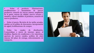 • Sobre el producto. Eliminaciones,
modificaciones y lanzamiento de nuevos
productos, creación de nuevas marcas, ampliación
de la gama, mejora de calidad, nuevos envases y
tamaños, valores añadidos al producto, creación de
nuevos productos.
 Sobre el precio. Revisión de las tarifas actuales,
cambio en la política de descuentos, incorporación
de rappels, bonificaciones de compra.
 Sobre los canales de distribución.
Comercializar a través de internet, apoyo al
detallista, fijación de condiciones a los mayoristas,
apertura de nuevos canales, política de stock,
mejoras del plazo de entrega, subcontratación de
transporte.
 