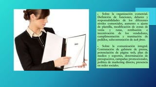  Sobre la organización comercial.
Definición de funciones, deberes y
responsabilidades de los diferentes
niveles comerciales, aumento o ajuste
de plantilla, modificación de zonas de
venta y rutas, retribución e
incentivación de los vendedores,
cumplimentación y tramitación de
pedidos, subcontratación de task forces.
 Sobre la comunicación integral.
Contratación de gabinete de prensa,
potenciación de página web, plan de
medios y soportes, determinación de
presupuestos, campañas promocionales,
política de marketing directo, presencia
en redes sociales.
 