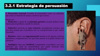 3.2.1 Estrategia de persuasión
1. Persuasión racional: Concibe al consumidor como un individuo
que actúa en función de causas y motivos que conoce.
Puede ser:
 Deductivo: a partir de un principio general se puede deducir cómo
funcionará el producto cuando lo usemos.
 Inductivo: presenta un caso concreto, normalmente extremo, que
nos hace pensar que el producto nos va a proporcionar lo que vamos
buscando.
 Retórico: ofrece una argumentación basada en las figuras retóricas
(metáforas, comparaciones, etc) que hace pensar en la plena eficacia del
producto.
 Analógico: bien por similitud, comparando el producto con otro
elemento que tiene las características que quiere destacar; bien
por referencia, aludiendo a algo que le dé garantía.
 
