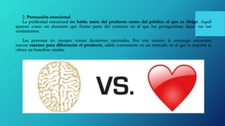 2. Persuasión emocional
La publicidad emocional no habla tanto del producto como del público al que se dirige. Aquél
aparece como un elemento que forma parte del contexto en el que los protagonistas dejan ver sus
sentimientos.
Las personas no siempre toman decisiones racionales. Por este camino la estrategia encuentra
nuevas razones para diferenciar el producto, salida conveniente en un mercado en el que la mayoría te
ofrece un beneficio similar.
 