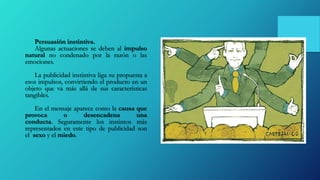Persuasión instintiva.
Algunas actuaciones se deben al impulso
natural no condenado por la razón o las
emociones.
La publicidad instintiva liga su propuesta a
esos impulsos, convirtiendo el producto en un
objeto que va más allá de sus características
tangibles.
En el mensaje aparece como la causa que
provoca o desencadena una
conducta. Seguramente los instintos más
representados en este tipo de publicidad son
el sexo y el miedo.
 