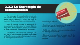 3.2.2 La Estrategia de
comunicación
Una estrategia de comunicación es una serie
de acciones bien planificadas que se propone
lograr ciertos objetivos a través del uso de
métodos, técnicas y enfoques de comunicación.
Antes de empezar a pensar en la estrategia de
comunicación se deben tener en cuenta objetivos
muy claros. Estos objetivos ayudan a determinar
el cómo enfrentar la solución de los problemas.
Los objetivos son la base de la estrategia. Una
vez que los objetivos están definidos, es necesario
evaluar los recursos disponibles para perfeccionar
la estrategia de comunicación.
Esta estrategia debe ser:
• Consistente con las conclusiones de campo y con
el marco de referencia del proyecto
• Viable con relación a los recursos disponibles y
con el tiempo determinado
• Efectiva, o sea que hace el mejor uso de los
recursos disponibles para lograr todos los
objetivos
 