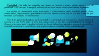 Publicidad: Casi todas las compañías que venden un artículo o servicio utilizan alguna forma de
publicidad, ya sea en forma de campaña multimillonaria o de un simple anuncio clasificado en un periodo.
Los medios de comunicación masiva tradicionales – como televisión, radio, periódicos, revistas, libros,
correo directo, espectaculares y publicidad en autobuses urbanos y taxis, son los que más se utilizan para
transmitir la publicidad a los consumidores.
Uno de los principales beneficios de la publicidad es su capacidad para comunicarse a un gran número de
personas a la vez. Por lo tanto, el costo por contrato suele ser muy bajo. La publicidad tiene la ventaja de
alcanzar a las masas pero es posible enfocarla en forma milimétrica a pequeños grupos de consumidores
potenciales, como con el correo directo para un grupo selecto o por medio de una revista industrial.
 
