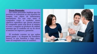 Ventas Personales
Las ventas personales implican que dos
personas se comunican en una situación de
compra, con objeto de influenciarse
mutuamente. En este caso tanto el
comprador como el vendedor tienen
objetivos específicos que desean alcanzar.
El comprador quizá exija llevar al mínimo
el costo o asegurar un producto de calidad,
mientras que el vendedor tal vez de elevar
al máximo los ingresos y ganancias.
El resultado consiste en que ambas
partes ganan y se alcanzan los beneficios
mutuos, lo que beneficia a largo plazo,
tanto al comprador como al vendedor.
 