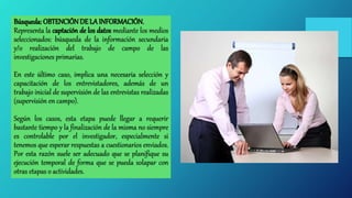 Búsqueda: OBTENCIÓNDE LAINFORMACIÓN.
Representa la captación de los datos mediante los medios
seleccionados: búsqueda de la información secundaria
y/o realización del trabajo de campo de las
investigaciones primarias.
En este último caso, implica una necesaria selección y
capacitación de los entrevistadores, además de un
trabajo inicial de supervisión de las entrevistas realizadas
(supervisión en campo).
Según los casos, esta etapa puede llegar a requerir
bastante tiempo y la finalización de la misma no siempre
es controlable por el investigador, especialmente si
tenemos que esperar respuestas a cuestionarios enviados.
Por esta razón suele ser adecuado que se planifique su
ejecución temporal de forma que se pueda solapar con
otras etapas o actividades.
 