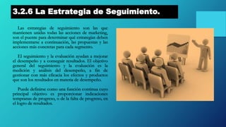 3.2.6 La Estrategia de Seguimiento.
Las estrategias de seguimiento son las que
mantienen unidas todas las acciones de marketing,
son el puente para determinar qué estrategias deben
implementarse a continuación, las propuestas y las
acciones más concretas para cada segmento.
El seguimiento y la evaluación ayudan a mejorar
el desempeño y a conseguir resultados. El objetivo
general del seguimiento y la evaluación es la
medición y análisis del desempeño, a fin de
gestionar con más eficacia los efectos y productos
que son los resultados en materia de desempeño.
Puede definirse como una función continua cuyo
principal objetivo es proporcionar indicaciones
tempranas de progreso, o de la falta de progreso, en
el logro de resultados.
 