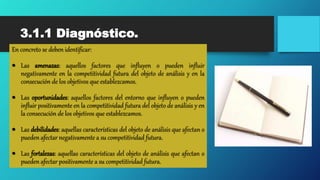 3.1.1 Diagnóstico.
En concreto se deben identificar:
 Las amenazas: aquellos factores que influyen o pueden influir
negativamente en la competitividad futura del objeto de análisis y en la
consecución de los objetivos que establezcamos.
 Las oportunidades: aquellos factores del entorno que influyen o pueden
influir positivamente en la competitividad futura del objeto de análisis y en
la consecución de los objetivos que establezcamos.
 Las debilidades: aquellas características del objeto de análisis que afectan o
pueden afectar negativamente a su competitividad futura.
 Las fortalezas: aquellas características del objeto de análisis que afectan o
pueden afectar positivamente a su competitividad futura.
 