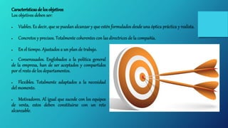 Características de los objetivos
Los objetivos deben ser:
 Viables. Es decir, que se puedan alcanzar y que estén formulados desde una óptica práctica y realista.
 Concretos y precisos. Totalmente coherentes con las directrices de la compañía.
 En el tiempo. Ajustados a un plan de trabajo.
 Consensuados. Englobados a la política general
de la empresa, han de ser aceptados y compartidos
por el resto de los departamentos.
 Flexibles. Totalmente adaptados a la necesidad
del momento.
 Motivadores. Al igual que sucede con los equipos
de venta, estos deben constituirse con un reto
alcanzable.
 