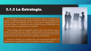 3.1.3 La Estrategia.
Las estrategias son los caminos de acción de que dispone la empresa para
alcanzar los objetivos previstos; cuando se elabora un plan de marketing estas
deberán quedar bien definidas de cara a posicionarse ventajosamente en el
mercado y frente a la competencia, para alcanzar la mayor rentabilidad a los
recursos comerciales asignados por la compañía.
Toda estrategia debe ser formulada sobre la base del inventario que se
realice de los puntos fuertes y débiles, oportunidades y amenazas que existan
en el mercado, así como de los factores internos y externos que intervienen y
siempre de acuerdo con las directrices corporativas de la empresa.
Aunque la estrategia que establezcamos esté correctamente definida, no
podemos tener una garantía de éxito. Sus efectos se verán a largo plazo.
 