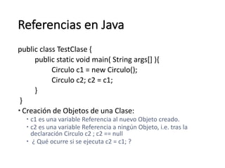 Referencias	en	Java
public class TestClase {	
public static void main(	String args[]	){	
Circulo	c1	=	new	Circulo();
Circulo	c2;	c2	=	c1;	
}
}
– Creación	de	Objetos	de	una	Clase:	
– c1	es	una	variable	Referencia	al	nuevo	Objeto	creado.	
– c2	es	una	variable	Referencia	a	ningún	Objeto,	i.e.	tras	la	
declaración	Circulo	c2	;	c2	==	null
– ¿	Qué	ocurre	si	se	ejecuta	c2	=	c1;	?
 