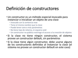 Definición	de	constructores
– Un	constructor	es un	método especial	invocado para	
instanciar e	inicializar un	objeto de	una clase
– Invocado con	la	sentencia new
– Tiene el	mismo nombre que	la	clase
– Puede tener cero	o	más parámetros
– No	tiene tipo de	retorno,	ni siquiera void
– Un	constructor	no	público restringe el	acceso a	la	creación de	objetos
– Si la clase no tiene ningún constructor, el sistema
provee un constructor default, sin parámetros
– Si la clase tiene algún constructor, debe usarse alguno
de los constructores definidos al instanciar la clase (el
sistema no provee un constructor default en este caso)
 