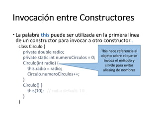 Invocación	entre	Constructores
– La	palabra	this puede ser utilizada en la	primera línea
de	un	constructor	para	invocar a	otro constructor.
class	Circulo {
private	double	radio;
private	static int numeroCirculos =	0;
Circulo(int radio)	{
this.radio =	radio;
Circulo.numeroCirculos++;
}
Circulo()	{
this(10); //	radio	default:	10
}
}
This hace	referencia	al	
objeto	sobre	el	que	se	
invoca	el	método	y	
sirvde para	evitar	
aliasing de	nombres
 